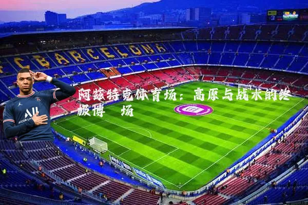 阿兹特克体育场：高原与战术的终极博弈场
