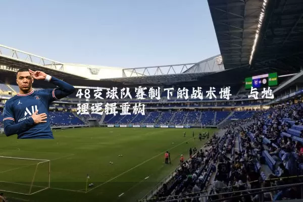 48支球队赛制下的战术博弈与地理逻辑重构