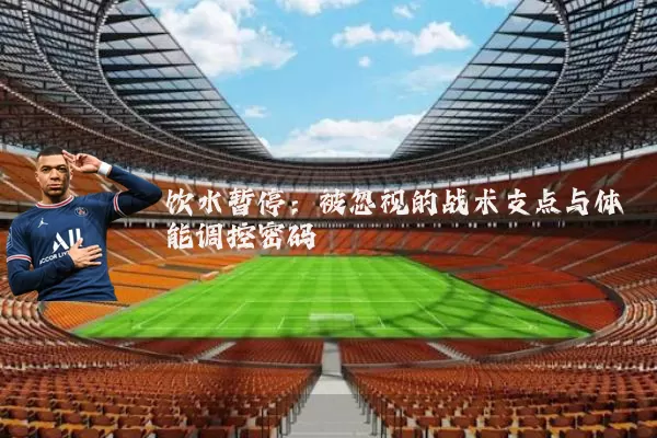 饮水暂停:被忽视的战术支点与体能调控密码