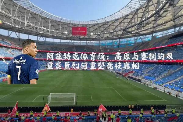 阿兹特克体育场:高原与赛制的双重变量如何重塑竞技真相