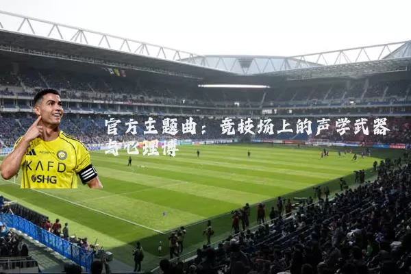 官方主题曲:竞技场上的声学武器与心理博弈